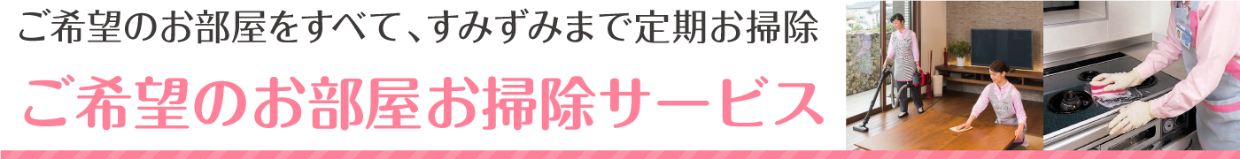 ご希望のお部屋を全て、すみずみまで定期お掃除